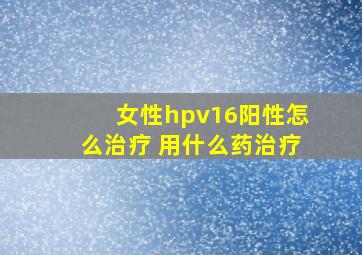 女性hpv16阳性怎么治疗 用什么药治疗